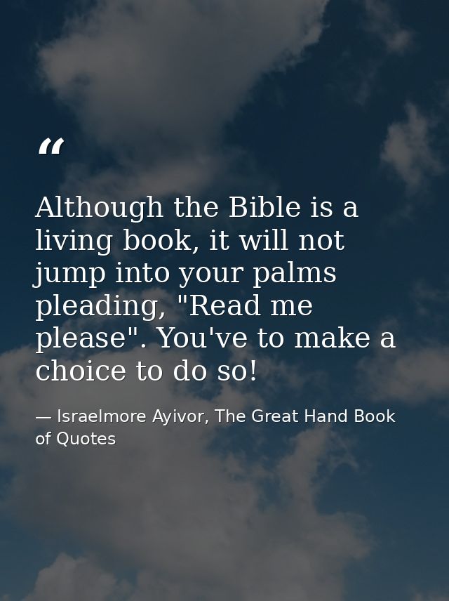 Although the Bible is a living book, it will not jump into your palms pleading, "Read me please". You've to make a choic — Israelmore Ayivor, The Great Hand Book of Quotes