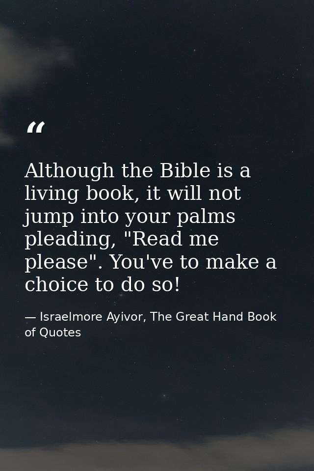 Although the Bible is a living book, it will not jump into your palms pleading, "Read me please". You've to make a choic — Israelmore Ayivor, The Great Hand Book of Quotes