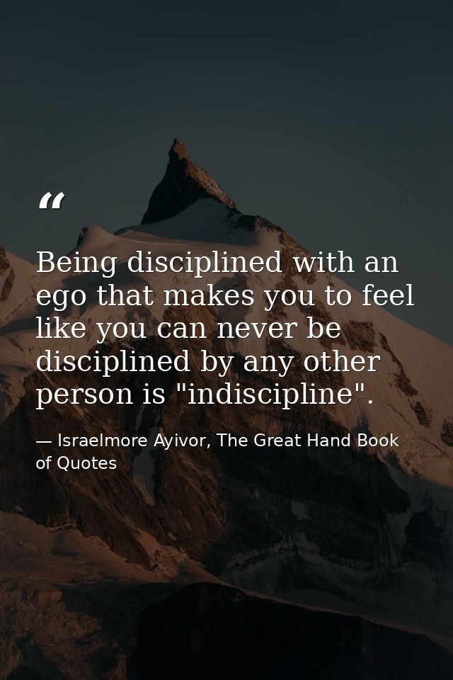Being disciplined with an ego that makes you to feel like you can never be disciplined by any other person is "indiscipl — Israelmore Ayivor, The Great Hand Book of Quotes