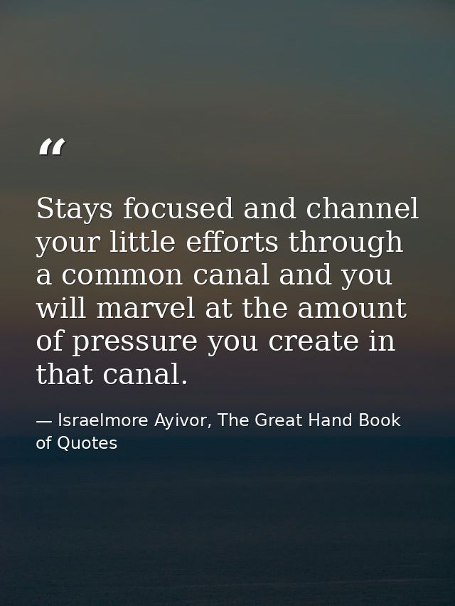 Stays focused and channel your little efforts through a common canal and you will marvel at the amount of pressure you c — Israelmore Ayivor, The Great Hand Book of Quotes