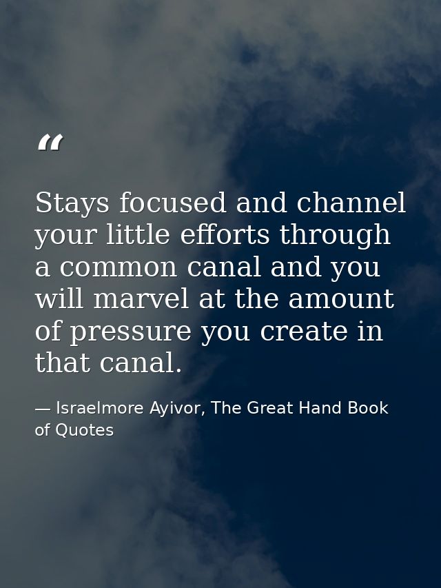 Stays focused and channel your little efforts through a common canal and you will marvel at the amount of pressure you c — Israelmore Ayivor, The Great Hand Book of Quotes