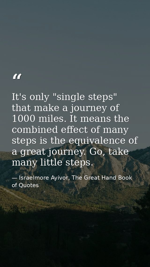 It's only "single steps" that make a journey of 1000 miles. It means the combined effect of many steps is the equivalenc — Israelmore Ayivor, The Great Hand Book of Quotes