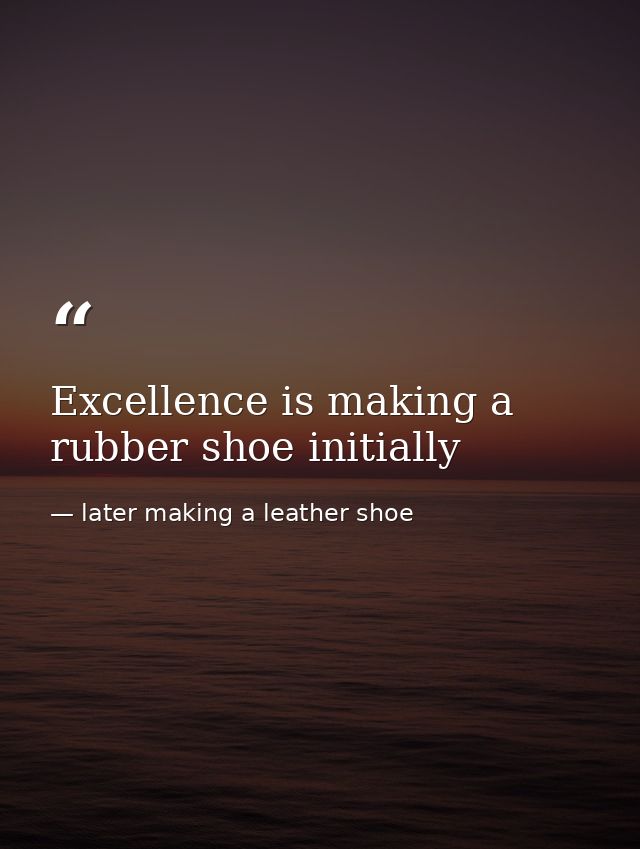 Excellence is making a rubber shoe initially — later making a leather shoe