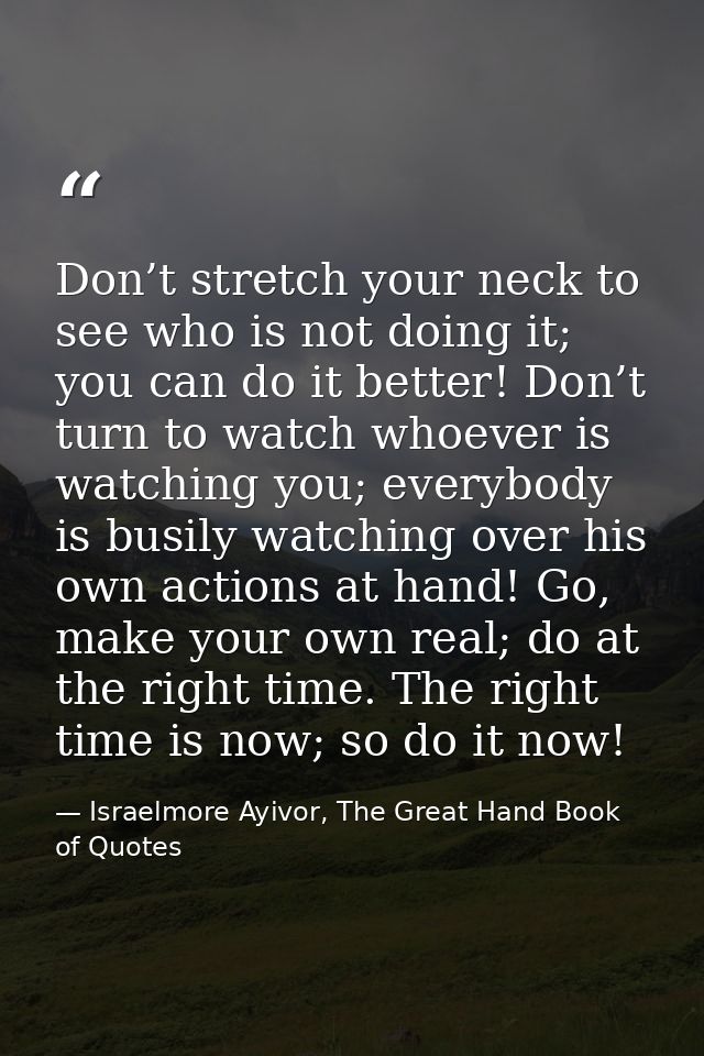 Don’t stretch your neck to see who is not doing it; you can do it better! Don’t turn to watch whoever is watching you; e — Israelmore Ayivor, The Great Hand Book of Quotes