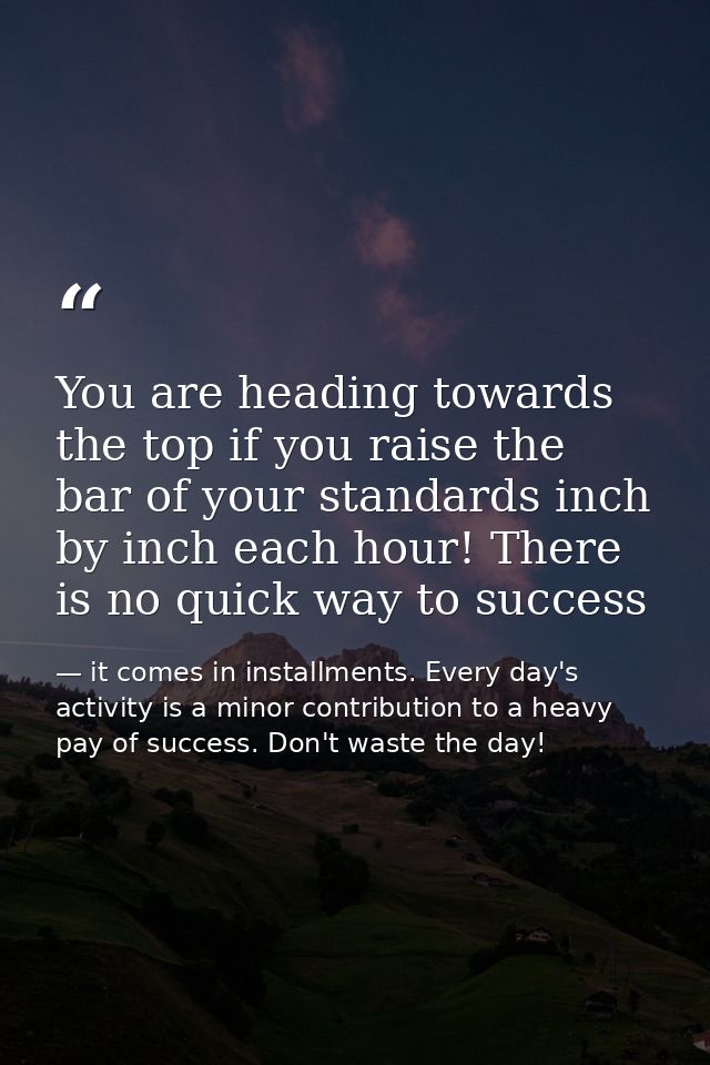 You are heading towards the top if you raise the bar of your standards inch by inch each hour! There is no quick way to  — it comes in installments. Every day's activity is a minor contribution to a heavy pay of success. Don't waste the day!