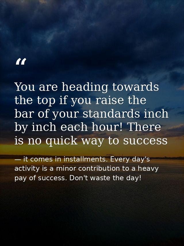 You are heading towards the top if you raise the bar of your standards inch by inch each hour! There is no quick way to  — it comes in installments. Every day's activity is a minor contribution to a heavy pay of success. Don't waste the day!
