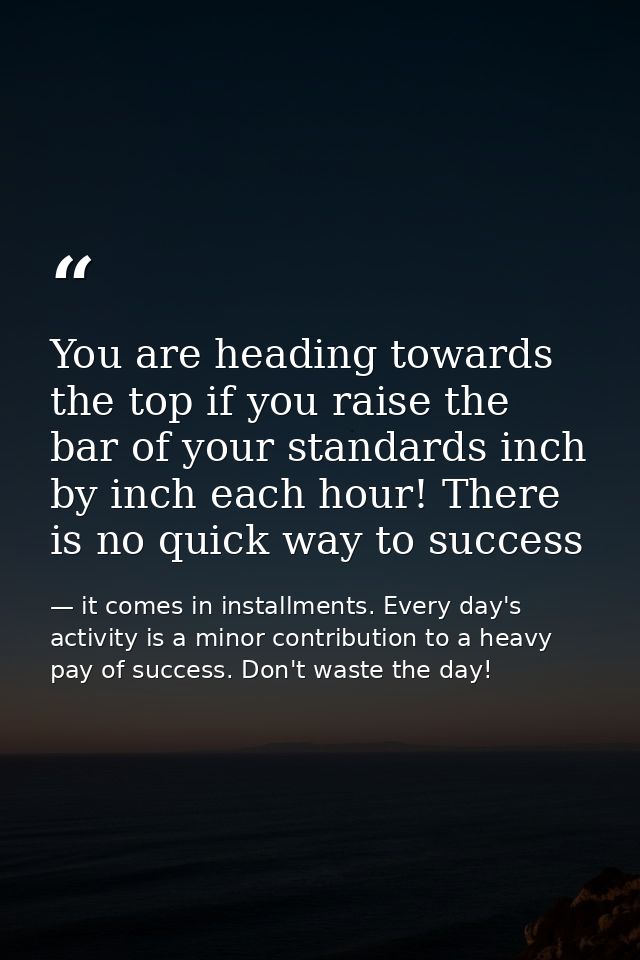 You are heading towards the top if you raise the bar of your standards inch by inch each hour! There is no quick way to  — it comes in installments. Every day's activity is a minor contribution to a heavy pay of success. Don't waste the day!