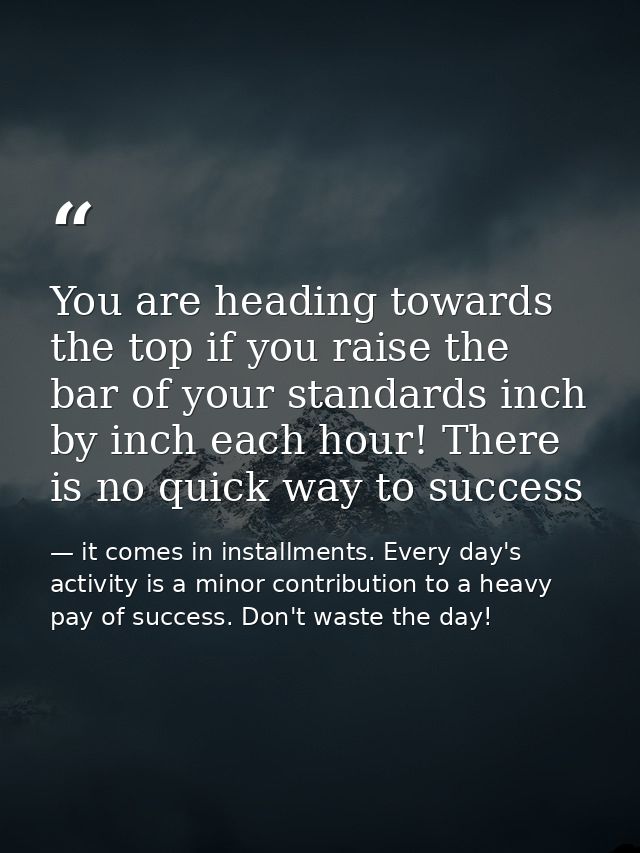 You are heading towards the top if you raise the bar of your standards inch by inch each hour! There is no quick way to  — it comes in installments. Every day's activity is a minor contribution to a heavy pay of success. Don't waste the day!