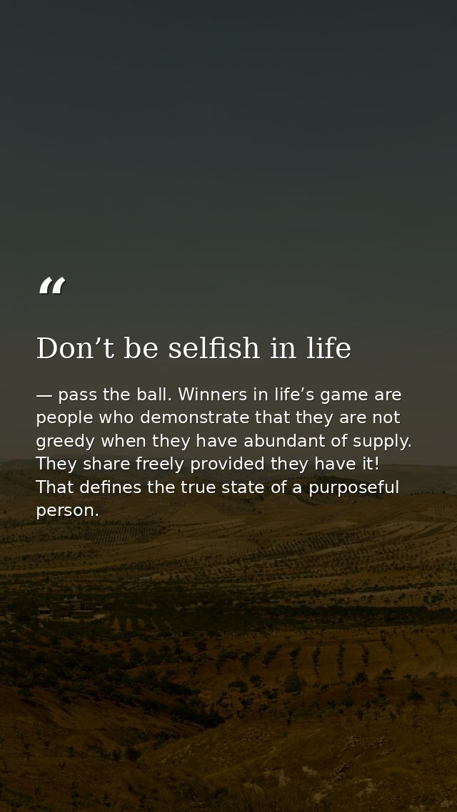 Don’t be selfish in life — pass the ball. Winners in life’s game are people who demonstrate that they are not greedy when they have abundant of supply. They share freely provided they have it! That defines the true state of a purposeful person.