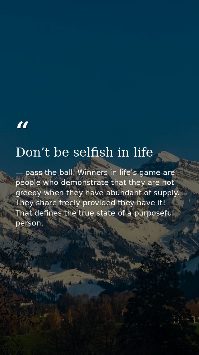 Don’t be selfish in life — pass the ball. Winners in life’s game are people who demonstrate that they are not greedy when they have abundant of supply. They share freely provided they have it! That defines the true state of a purposeful person.