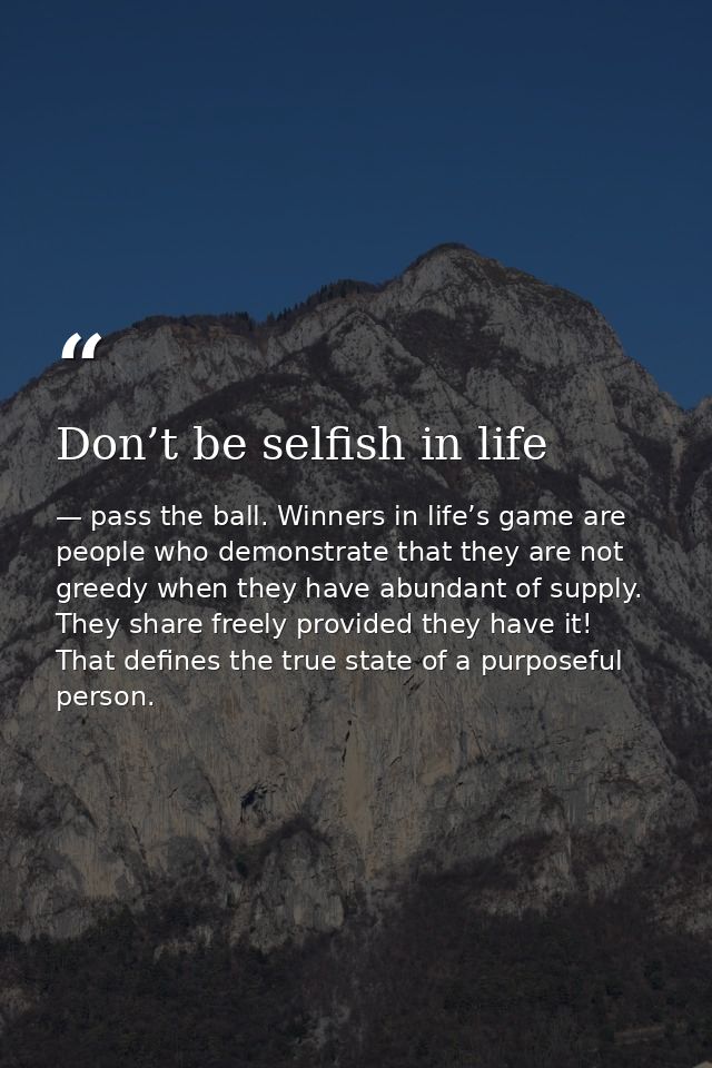 Don’t be selfish in life — pass the ball. Winners in life’s game are people who demonstrate that they are not greedy when they have abundant of supply. They share freely provided they have it! That defines the true state of a purposeful person.