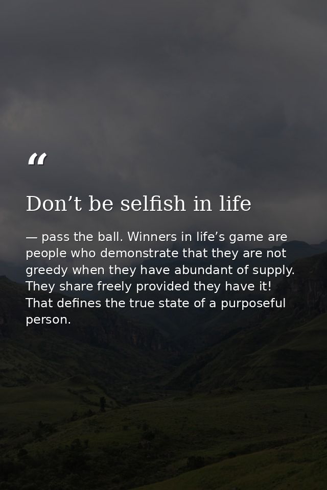 Don’t be selfish in life — pass the ball. Winners in life’s game are people who demonstrate that they are not greedy when they have abundant of supply. They share freely provided they have it! That defines the true state of a purposeful person.