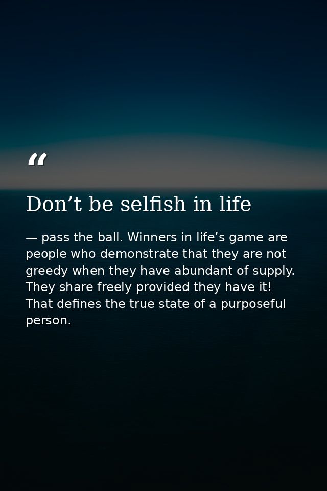 Don’t be selfish in life — pass the ball. Winners in life’s game are people who demonstrate that they are not greedy when they have abundant of supply. They share freely provided they have it! That defines the true state of a purposeful person.