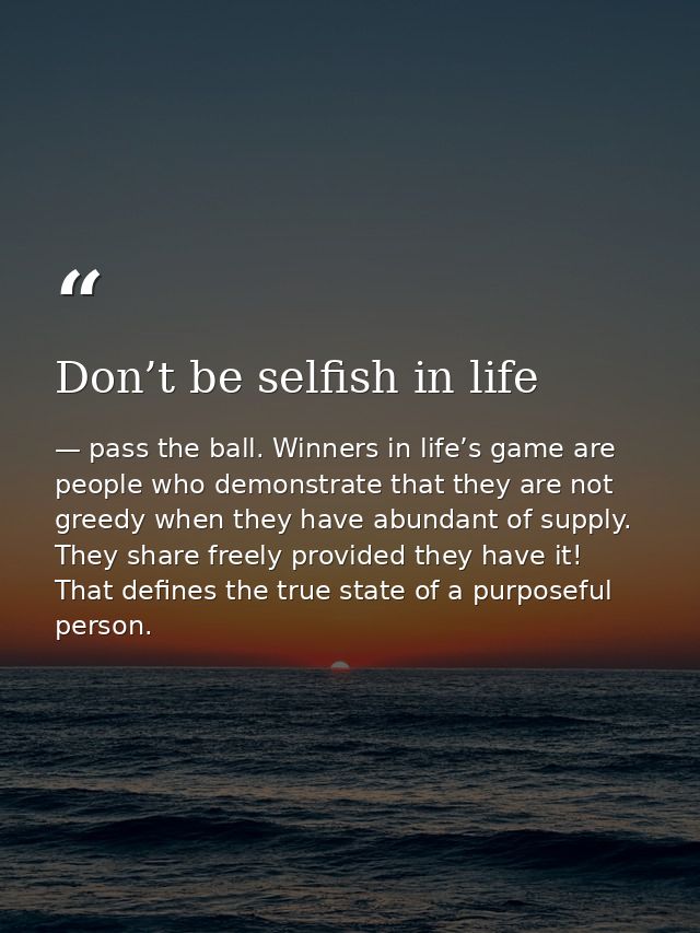 Don’t be selfish in life — pass the ball. Winners in life’s game are people who demonstrate that they are not greedy when they have abundant of supply. They share freely provided they have it! That defines the true state of a purposeful person.