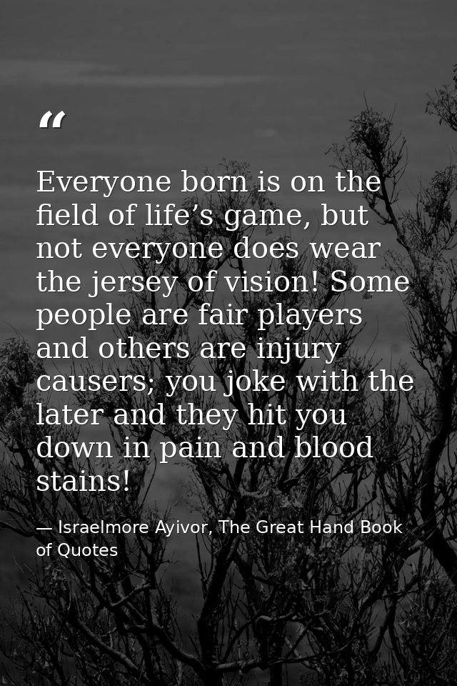 Everyone born is on the field of life’s game, but not everyone does wear the jersey of vision! Some people are fair play — Israelmore Ayivor, The Great Hand Book of Quotes