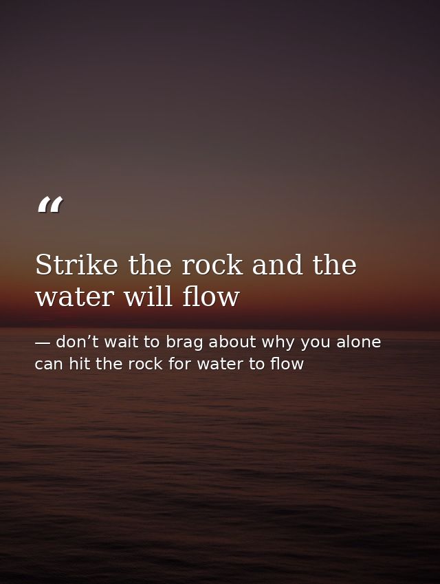 Strike the rock and the water will flow — don’t wait to brag about why you alone can hit the rock for water to flow