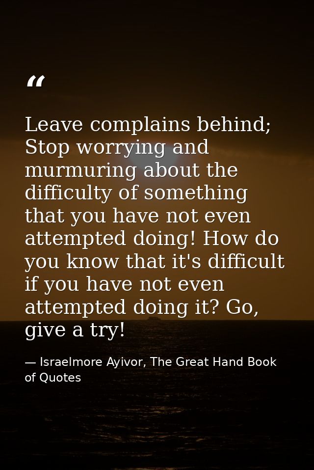 Leave complains behind; Stop worrying and murmuring about the difficulty of something that you have not even attempted d — Israelmore Ayivor, The Great Hand Book of Quotes