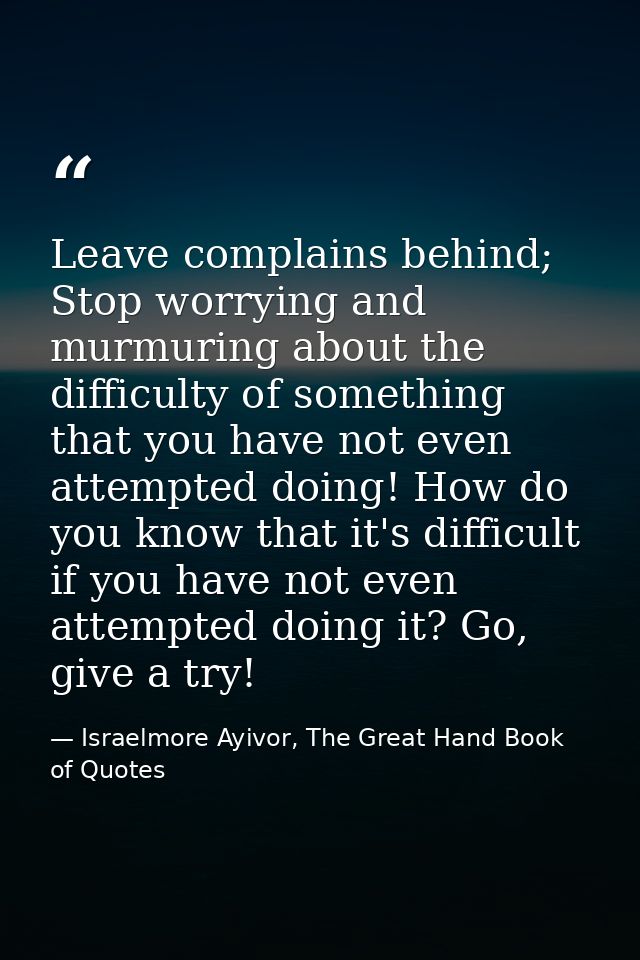 Leave complains behind; Stop worrying and murmuring about the difficulty of something that you have not even attempted d — Israelmore Ayivor, The Great Hand Book of Quotes