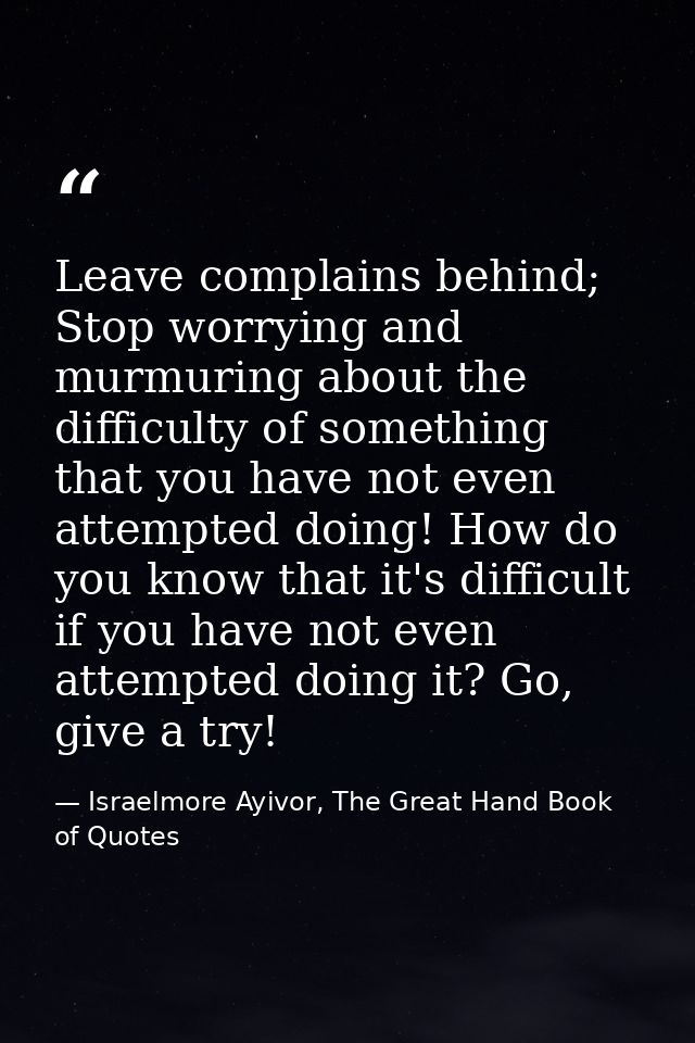 Leave complains behind; Stop worrying and murmuring about the difficulty of something that you have not even attempted d — Israelmore Ayivor, The Great Hand Book of Quotes