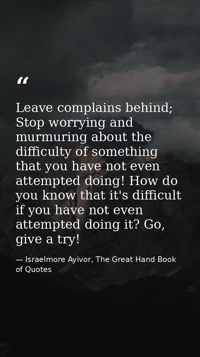 Leave complains behind; Stop worrying and murmuring about the difficulty of something that you have not even attempted d — Israelmore Ayivor, The Great Hand Book of Quotes