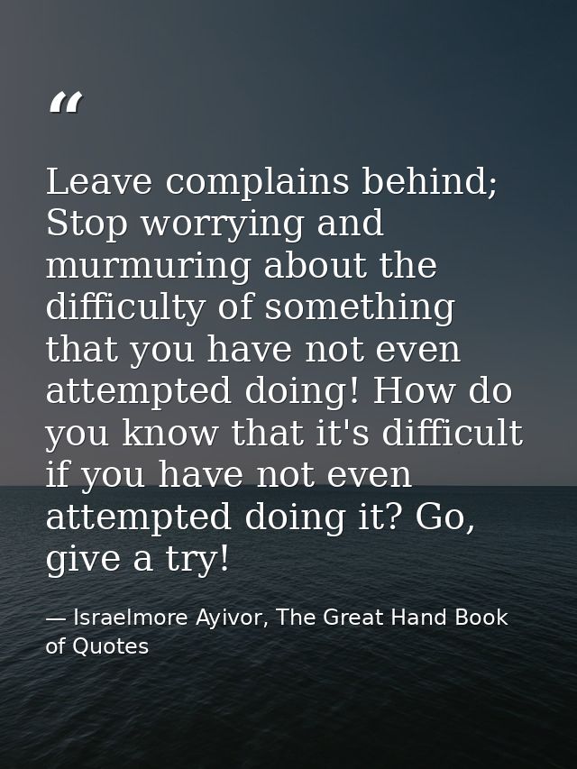 Leave complains behind; Stop worrying and murmuring about the difficulty of something that you have not even attempted d — Israelmore Ayivor, The Great Hand Book of Quotes