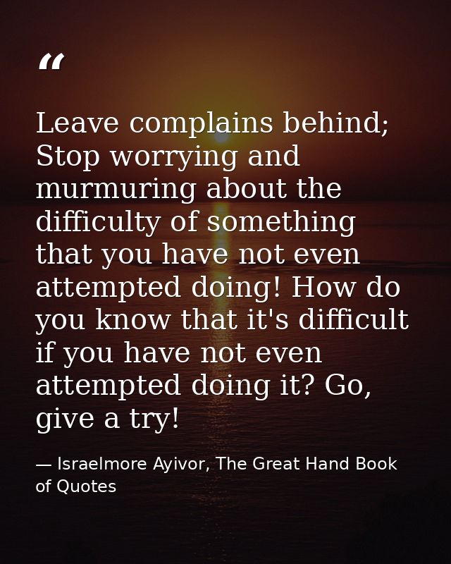 Leave complains behind; Stop worrying and murmuring about the difficulty of something that you have not even attempted d — Israelmore Ayivor, The Great Hand Book of Quotes
