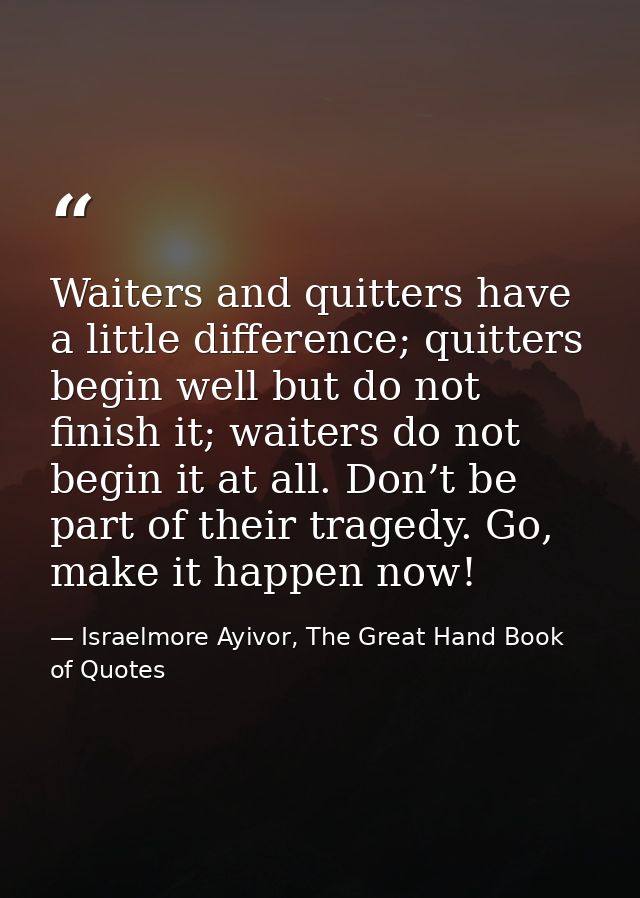 Waiters and quitters have a little difference; quitters begin well but do not finish it; waiters do not begin it at all. — Israelmore Ayivor, The Great Hand Book of Quotes