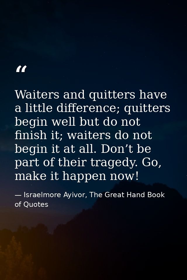 Waiters and quitters have a little difference; quitters begin well but do not finish it; waiters do not begin it at all. — Israelmore Ayivor, The Great Hand Book of Quotes