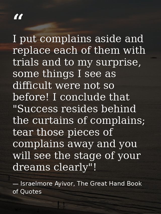 I put complains aside and replace each of them with trials and to my surprise, some things I see as difficult were not s — Israelmore Ayivor, The Great Hand Book of Quotes