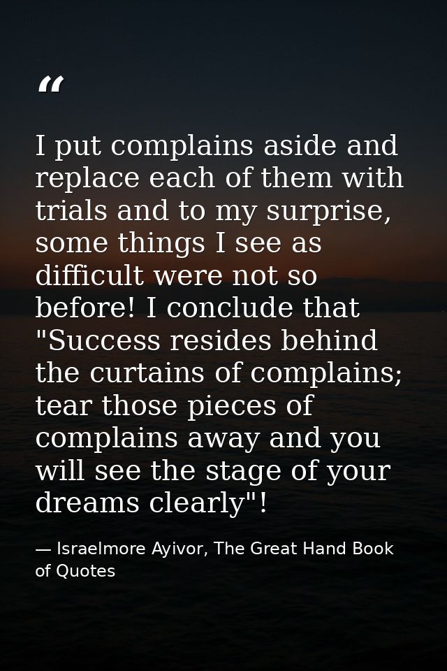 I put complains aside and replace each of them with trials and to my surprise, some things I see as difficult were not s — Israelmore Ayivor, The Great Hand Book of Quotes