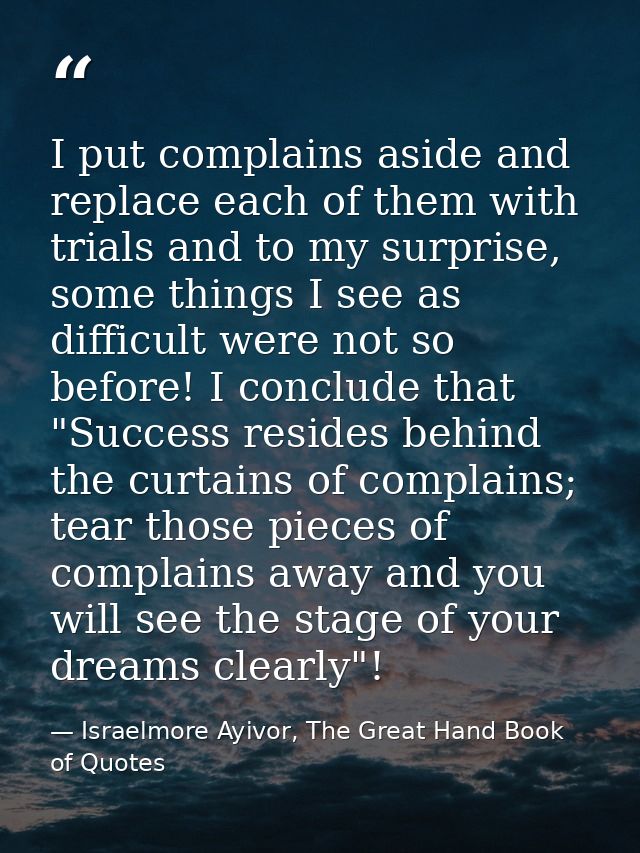 I put complains aside and replace each of them with trials and to my surprise, some things I see as difficult were not s — Israelmore Ayivor, The Great Hand Book of Quotes