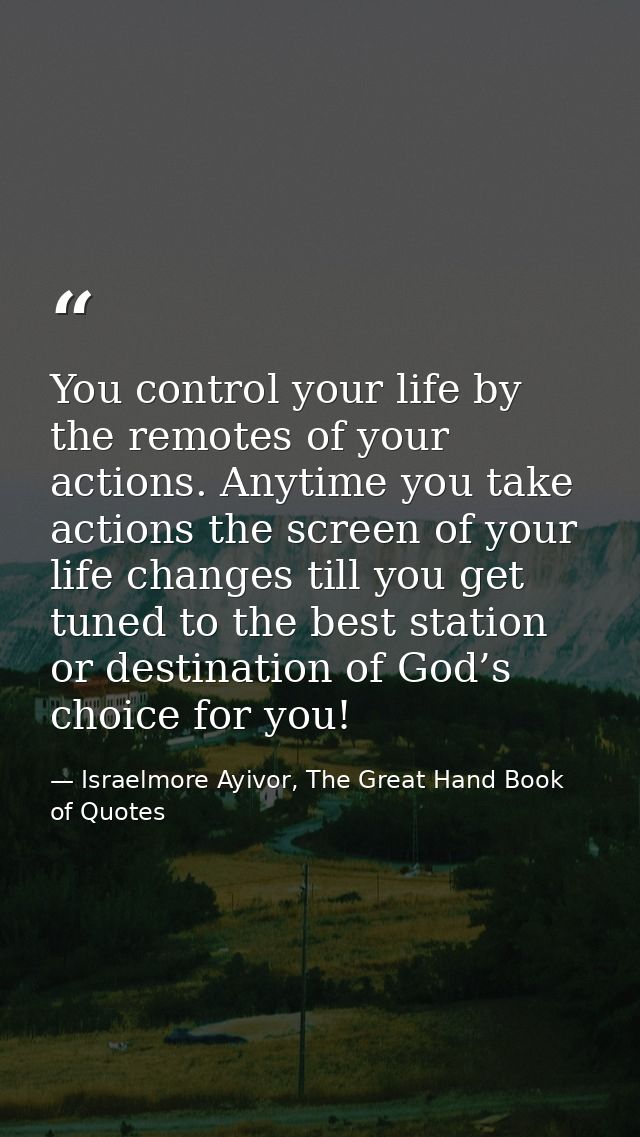 You control your life by the remotes of your actions. Anytime you take actions the screen of your life changes till you  — Israelmore Ayivor, The Great Hand Book of Quotes