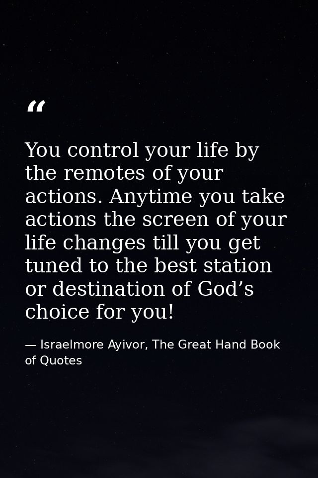 You control your life by the remotes of your actions. Anytime you take actions the screen of your life changes till you  — Israelmore Ayivor, The Great Hand Book of Quotes