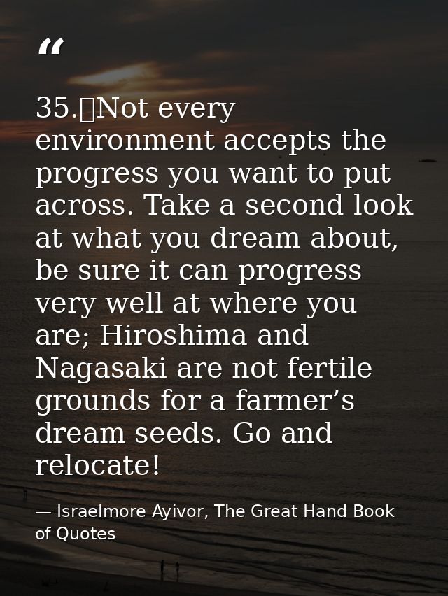 35.	Not every environment accepts the progress you want to put across. Take a second look at what you dream about, be su — Israelmore Ayivor, The Great Hand Book of Quotes