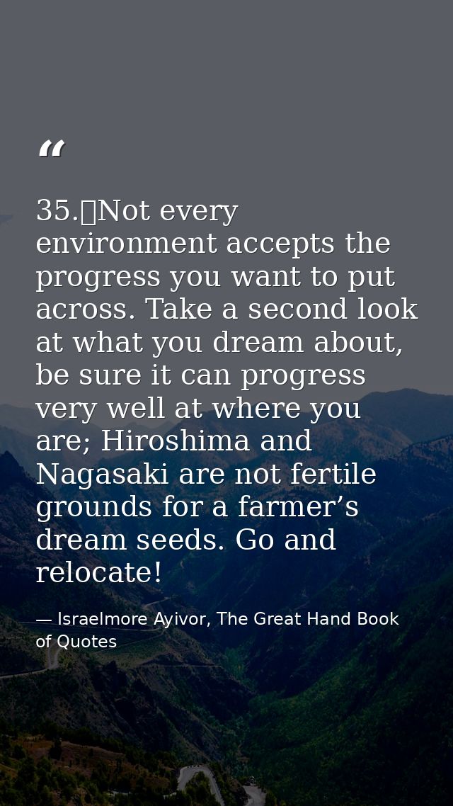 35.	Not every environment accepts the progress you want to put across. Take a second look at what you dream about, be su — Israelmore Ayivor, The Great Hand Book of Quotes