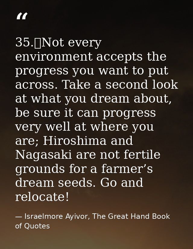 35.	Not every environment accepts the progress you want to put across. Take a second look at what you dream about, be su — Israelmore Ayivor, The Great Hand Book of Quotes