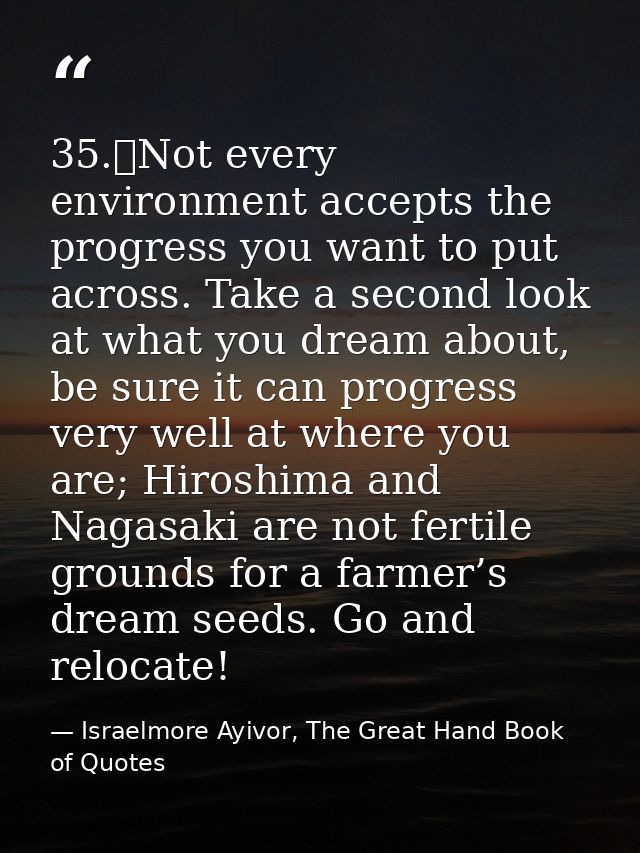 35.	Not every environment accepts the progress you want to put across. Take a second look at what you dream about, be su — Israelmore Ayivor, The Great Hand Book of Quotes