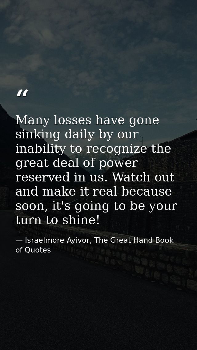 Many losses have gone sinking daily by our inability to recognize the great deal of power reserved in us. Watch out and  — Israelmore Ayivor, The Great Hand Book of Quotes