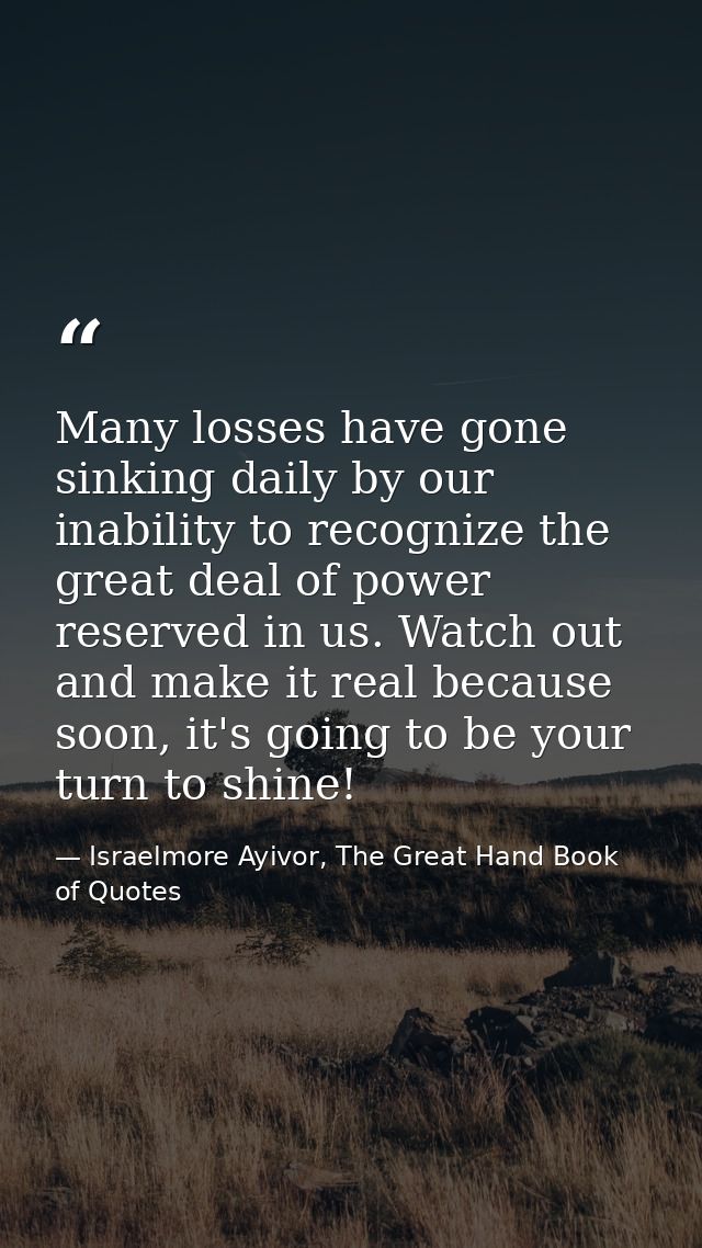Many losses have gone sinking daily by our inability to recognize the great deal of power reserved in us. Watch out and  — Israelmore Ayivor, The Great Hand Book of Quotes