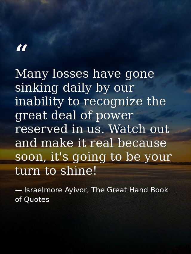 Many losses have gone sinking daily by our inability to recognize the great deal of power reserved in us. Watch out and  — Israelmore Ayivor, The Great Hand Book of Quotes