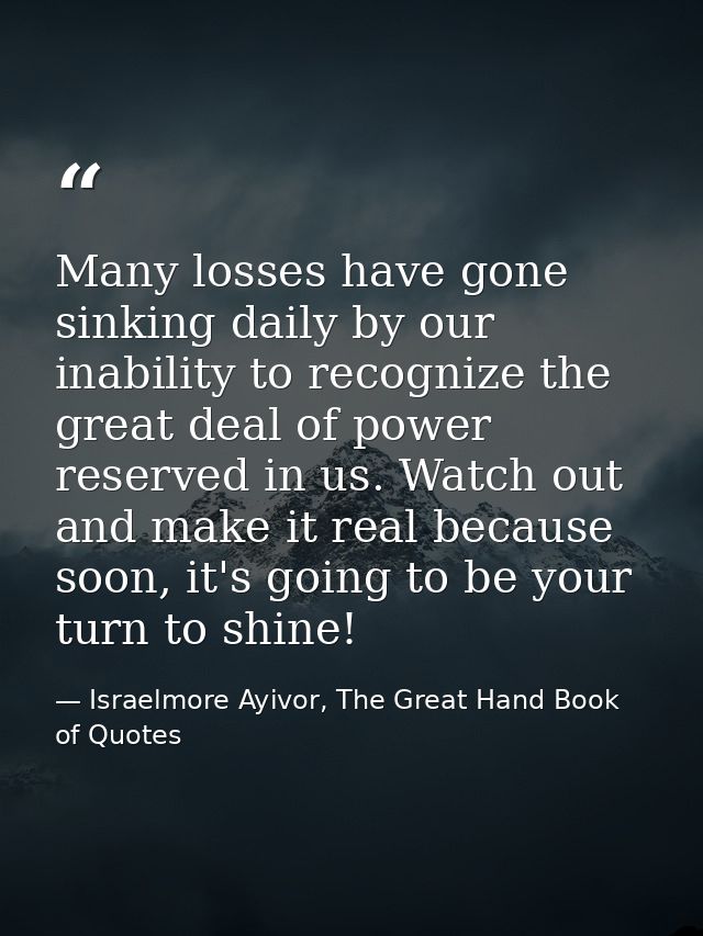 Many losses have gone sinking daily by our inability to recognize the great deal of power reserved in us. Watch out and  — Israelmore Ayivor, The Great Hand Book of Quotes