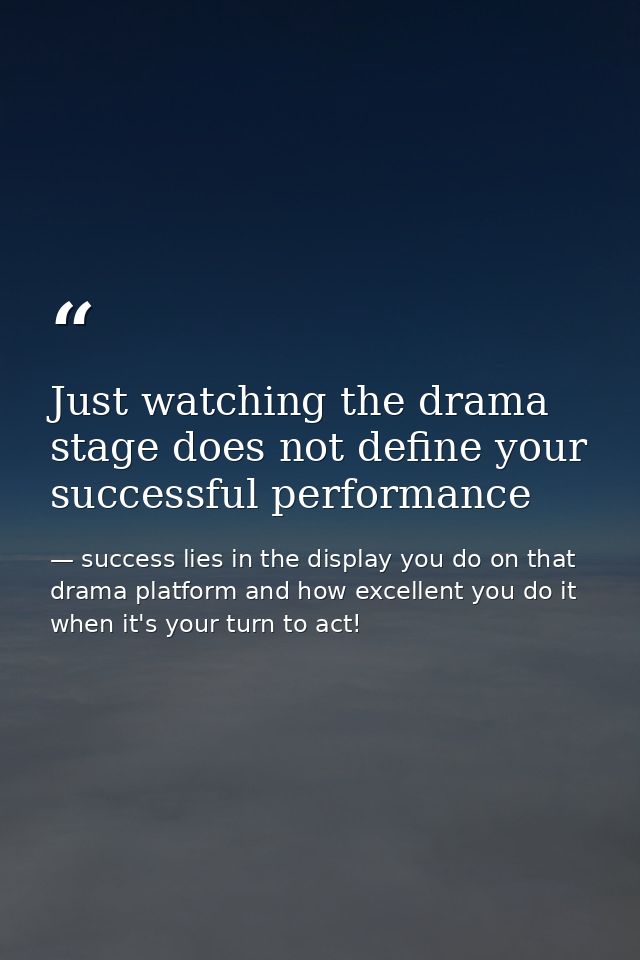 Just watching the drama stage does not define your successful performance — success lies in the display you do on that drama platform and how excellent you do it when it's your turn to act!