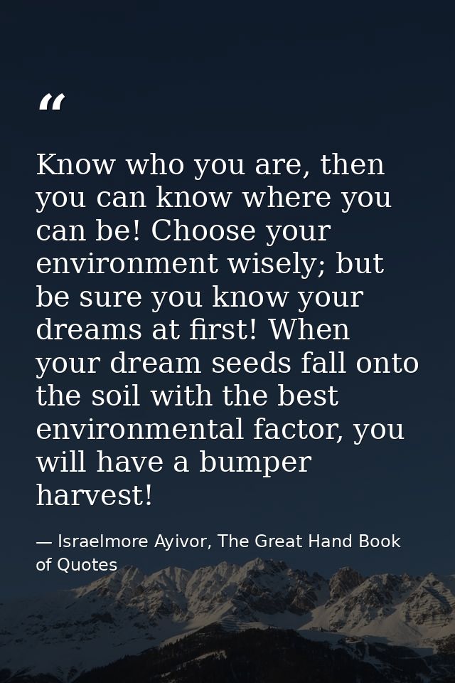 Know who you are, then you can know where you can be! Choose your environment wisely; but be sure you know your dreams a — Israelmore Ayivor, The Great Hand Book of Quotes