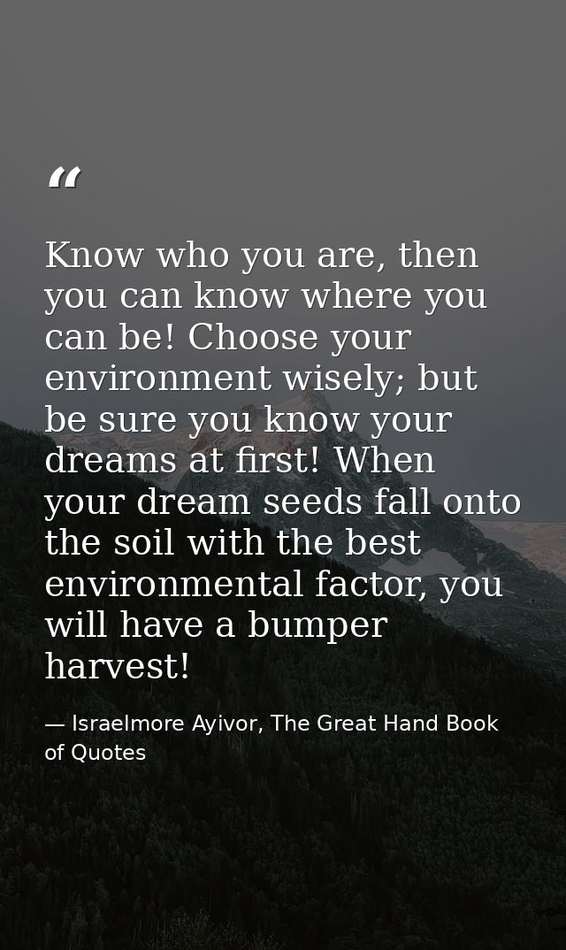 Know who you are, then you can know where you can be! Choose your environment wisely; but be sure you know your dreams a — Israelmore Ayivor, The Great Hand Book of Quotes