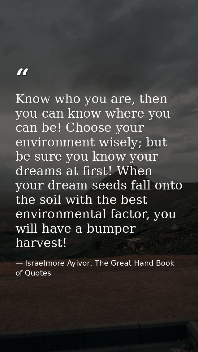 Know who you are, then you can know where you can be! Choose your environment wisely; but be sure you know your dreams a — Israelmore Ayivor, The Great Hand Book of Quotes