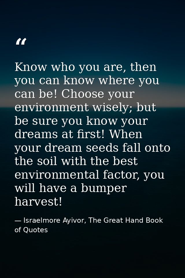 Know who you are, then you can know where you can be! Choose your environment wisely; but be sure you know your dreams a — Israelmore Ayivor, The Great Hand Book of Quotes
