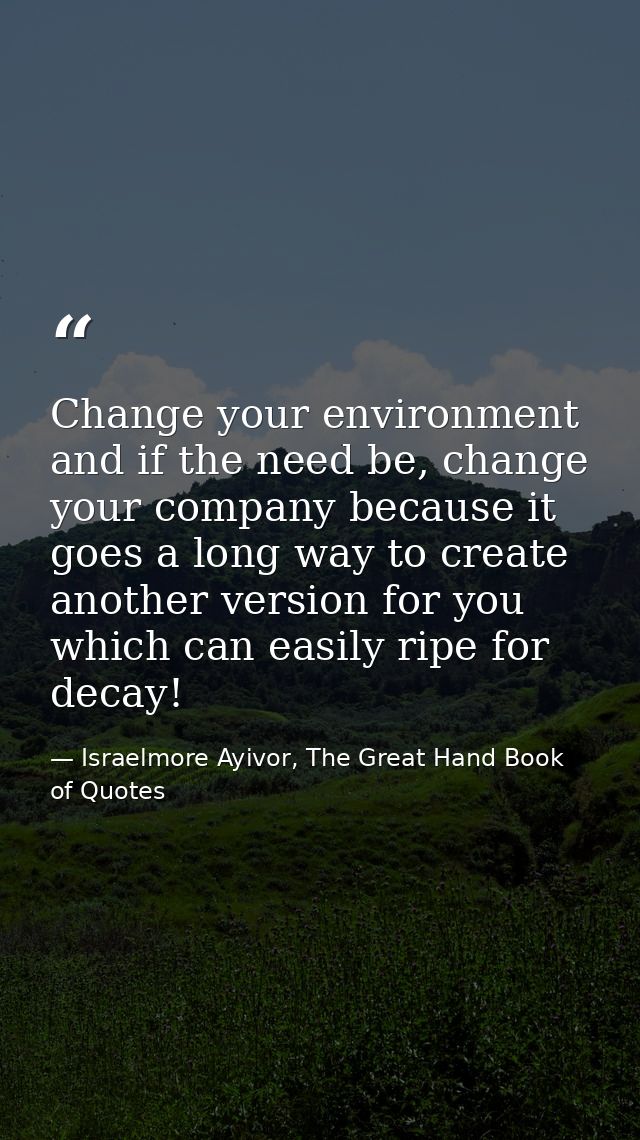Change your environment and if the need be, change your company because it goes a long way to create another version for — Israelmore Ayivor, The Great Hand Book of Quotes