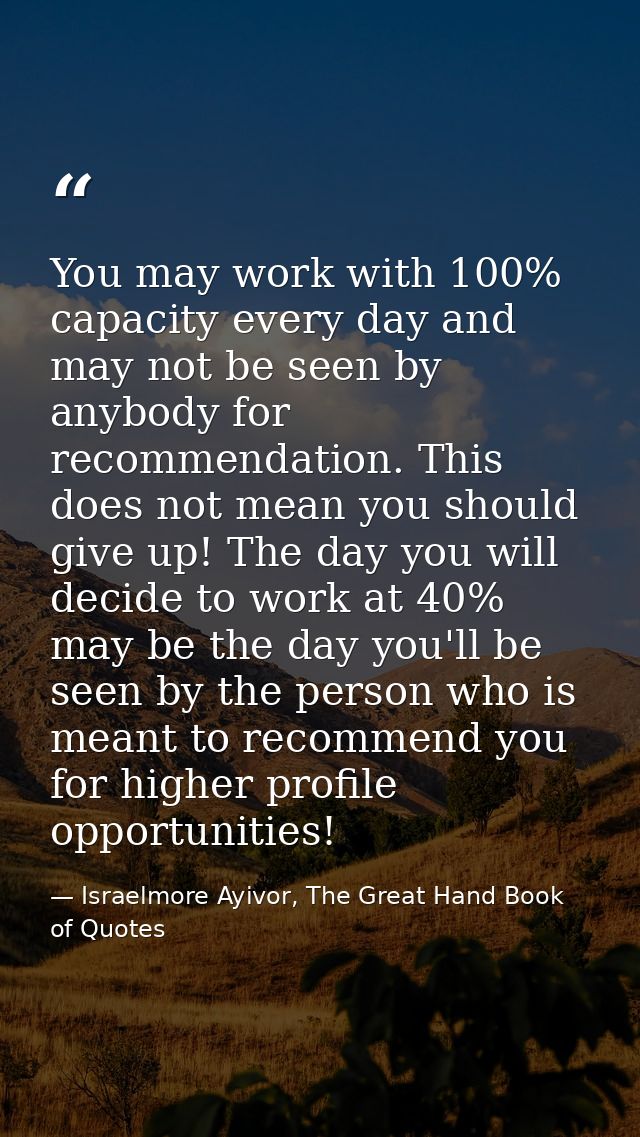 You may work with 100% capacity every day and may not be seen by anybody for recommendation. This does not mean you shou — Israelmore Ayivor, The Great Hand Book of Quotes