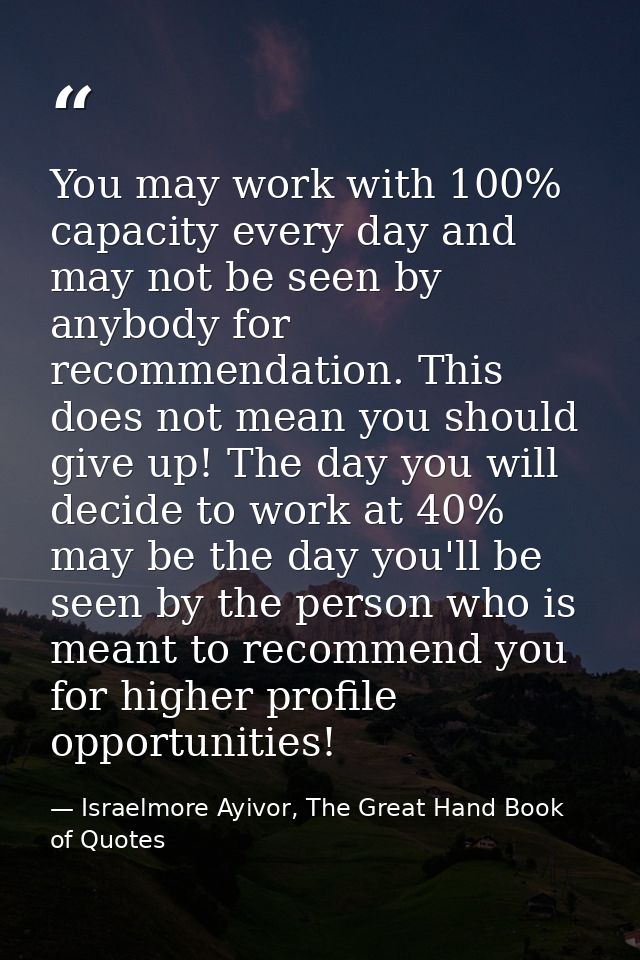 You may work with 100% capacity every day and may not be seen by anybody for recommendation. This does not mean you shou — Israelmore Ayivor, The Great Hand Book of Quotes