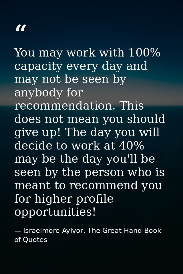 You may work with 100% capacity every day and may not be seen by anybody for recommendation. This does not mean you shou — Israelmore Ayivor, The Great Hand Book of Quotes